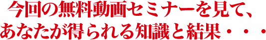 今回の無料動画セミナーを見て、あなたが得られる知識と結果・・・