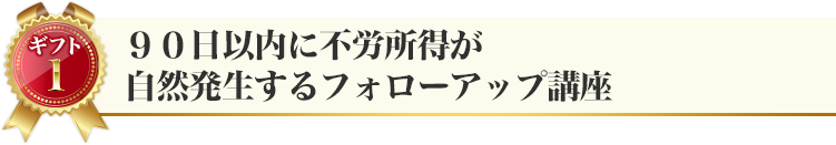 ギフト１：９０日以内に不労所得が自然発生するフォローアップ講座
