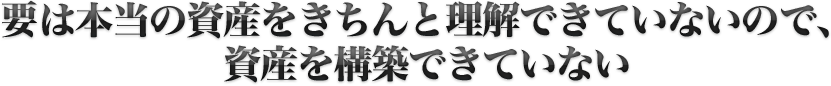要は本当の資産をきちんと理解できていないので、資産を構築できていない