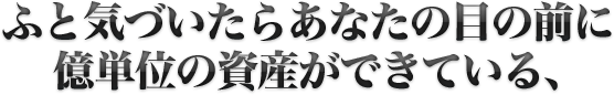 ふと気づいたらあなたの目の前に億単位の資産ができている、