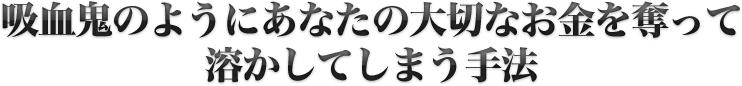 吸血鬼のようにあなたの大切なお金を奪われて溶かしてしまう手法