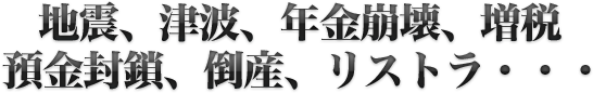 地震、津波、年金崩壊、増税預金封鎖、倒産、リストラ・・・