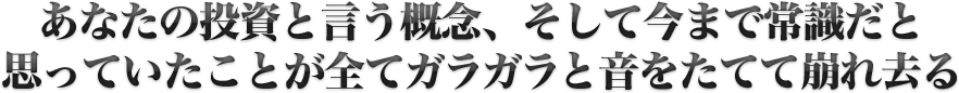 あなたの投資と言う概念、そして今まで常識だと思っていたことが全てガラガラと音をたてて崩れ去る
