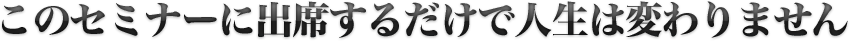 このセミナーに出席するだけで人生は変わりません