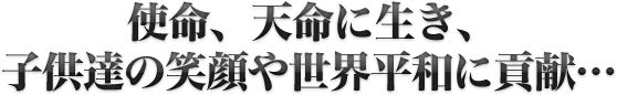使命、天命に生き、子供達の笑顔や世界平和に貢献…