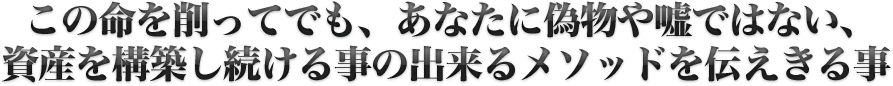 この命を削ってでも、あなたに偽物や嘘ではない、資産を構築し続ける事の出来るメソッドを伝えきる事